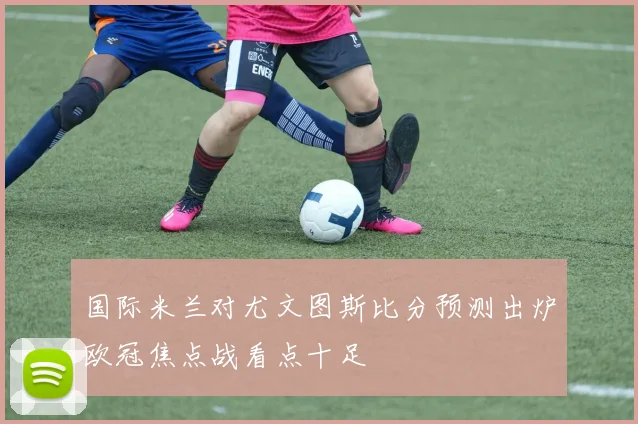 国际米兰对尤文图斯比分预测出炉欧冠焦点战看点十足