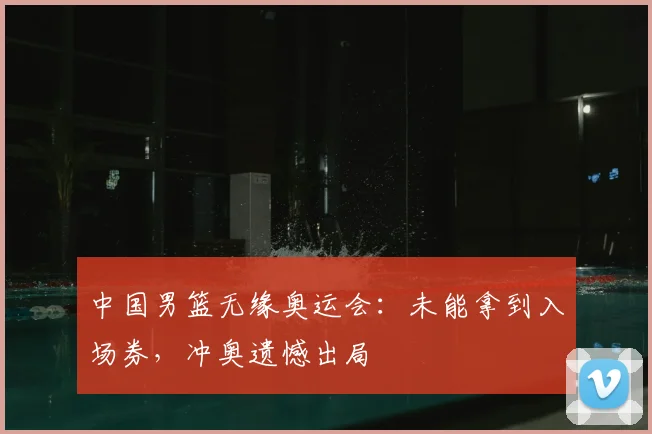 中国男篮无缘奥运会：未能拿到入场券，冲奥遗憾出局