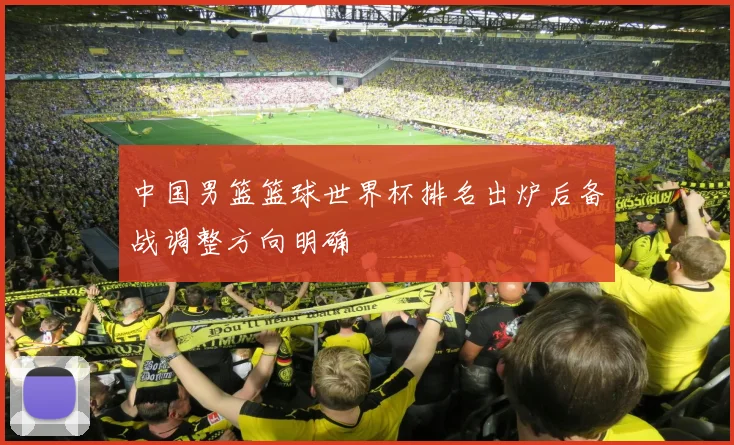 中国男篮篮球世界杯排名出炉后备战调整方向明确