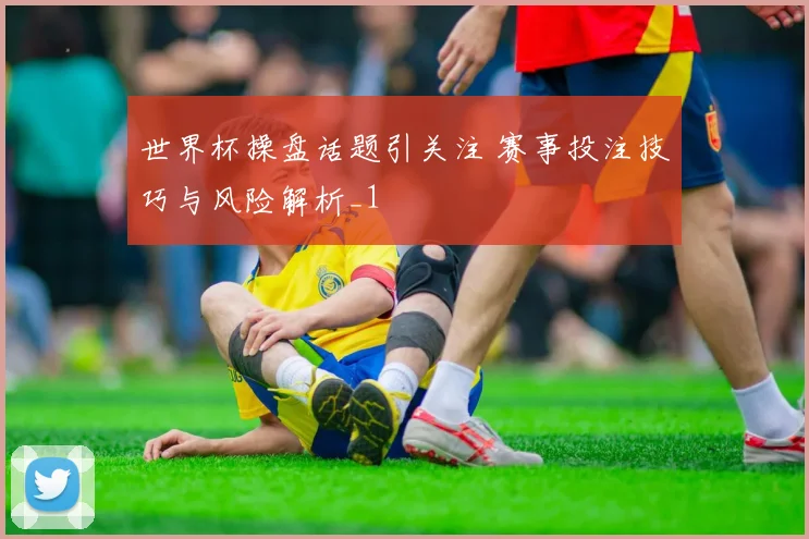 世界杯操盘话题引关注 赛事投注技巧与风险解析_1