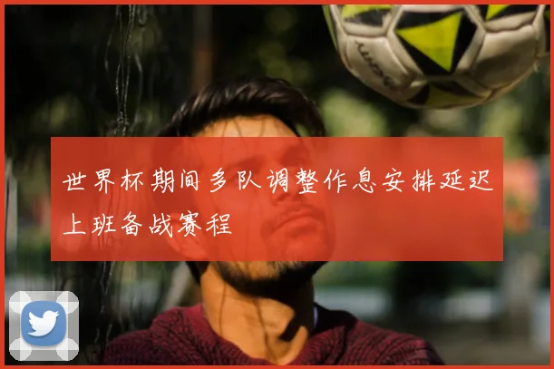 世界杯期间多队调整作息安排延迟上班备战赛程