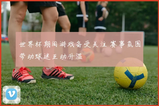 世界杯期间游戏备受关注 赛事氛围带动球迷互动升温