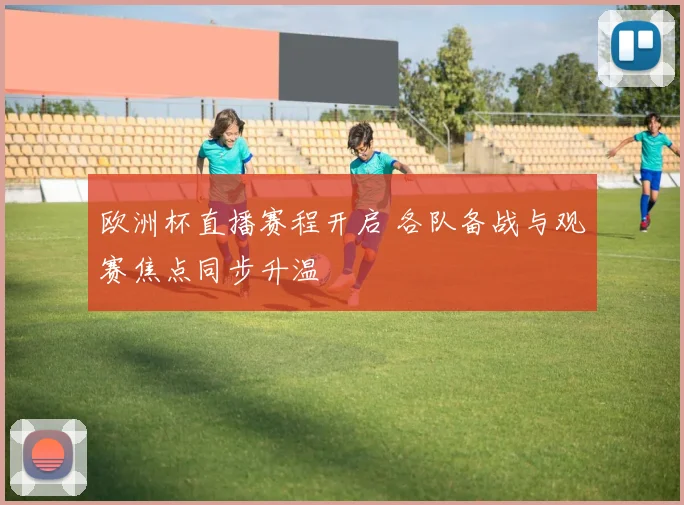 欧洲杯直播赛程开启 各队备战与观赛焦点同步升温